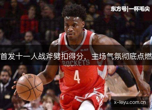 首发十一人战斧劈扣得分,主场气氛彻底点燃 首发十一人战斧劈扣得分,主场气氛彻底点燃